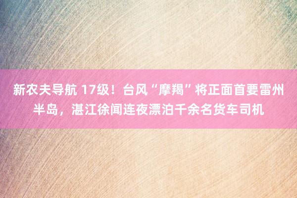 新农夫导航 17级！台风“摩羯”将正面首要雷州半岛，湛江徐闻连夜漂泊千余名货车司机