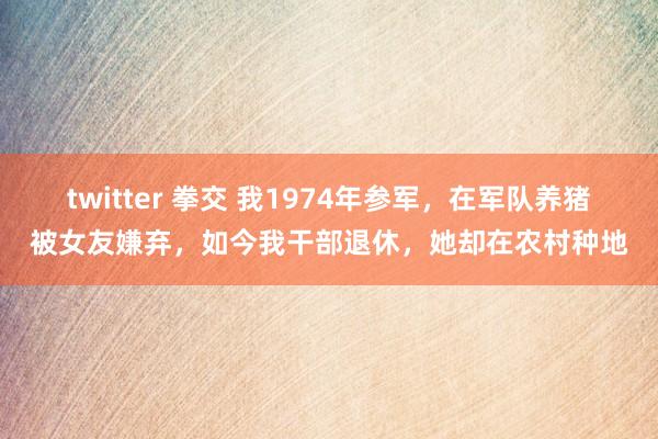 twitter 拳交 我1974年参军，在军队养猪被女友嫌弃，如今我干部退休，她却在农村种地