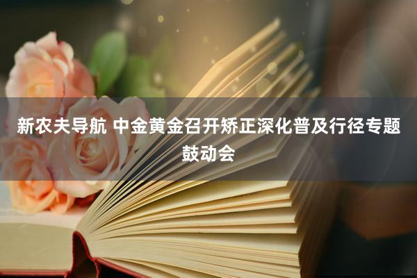 新农夫导航 中金黄金召开矫正深化普及行径专题鼓动会