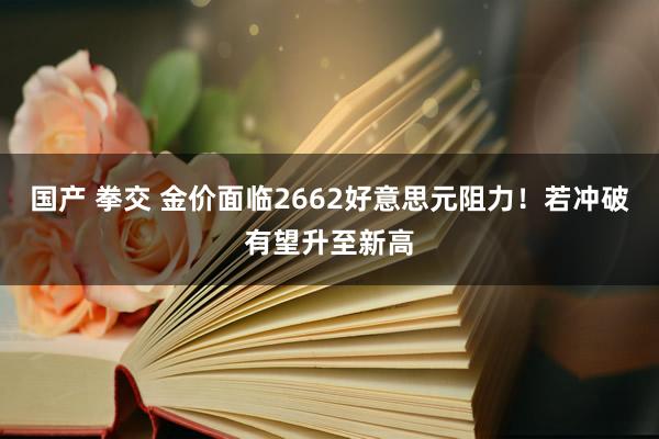 国产 拳交 金价面临2662好意思元阻力！若冲破有望升至新高