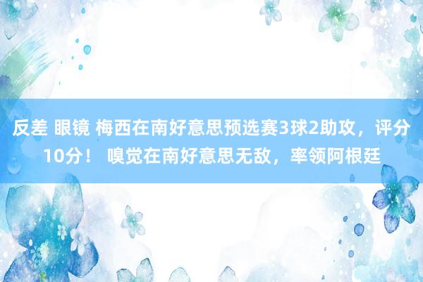 反差 眼镜 梅西在南好意思预选赛3球2助攻，评分10分！ 嗅觉在南好意思无敌，率领阿根廷