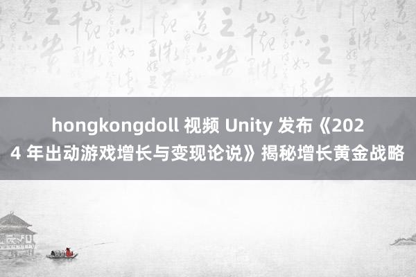 hongkongdoll 视频 Unity 发布《2024 年出动游戏增长与变现论说》揭秘增长黄金战略