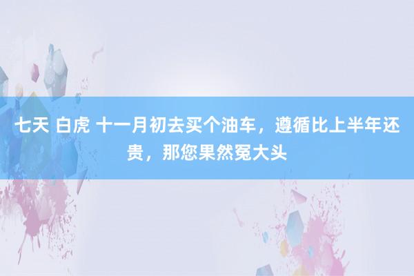 七天 白虎 十一月初去买个油车，遵循比上半年还贵，那您果然冤大头