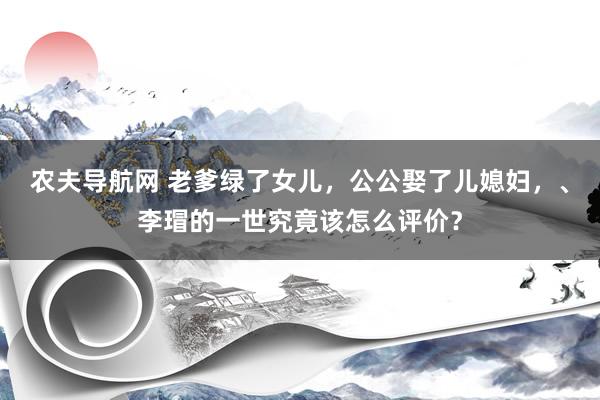 农夫导航网 老爹绿了女儿，公公娶了儿媳妇，、李瑁的一世究竟该怎么评价？