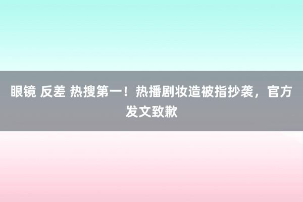 眼镜 反差 热搜第一！热播剧妆造被指抄袭，官方发文致歉